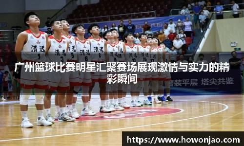 广州篮球比赛明星汇聚赛场展现激情与实力的精彩瞬间